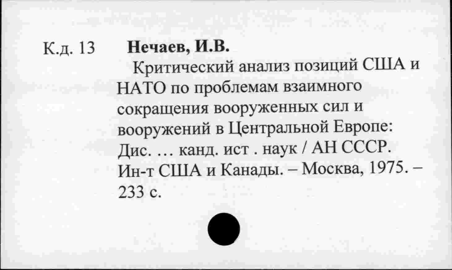 ﻿К.д. 13
Нечаев, И.В.
Критический анализ позиций США и НАТО по проблемам взаимного сокращения вооруженных сил и вооружений в Центральной Европе: Дис. ... канд. ист . наук / АН СССР. Ин-т США и Канады. - Москва, 1975. -233 с.